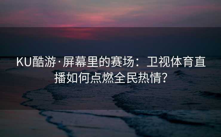 KU酷游·屏幕里的赛场：卫视体育直播如何点燃全民热情？