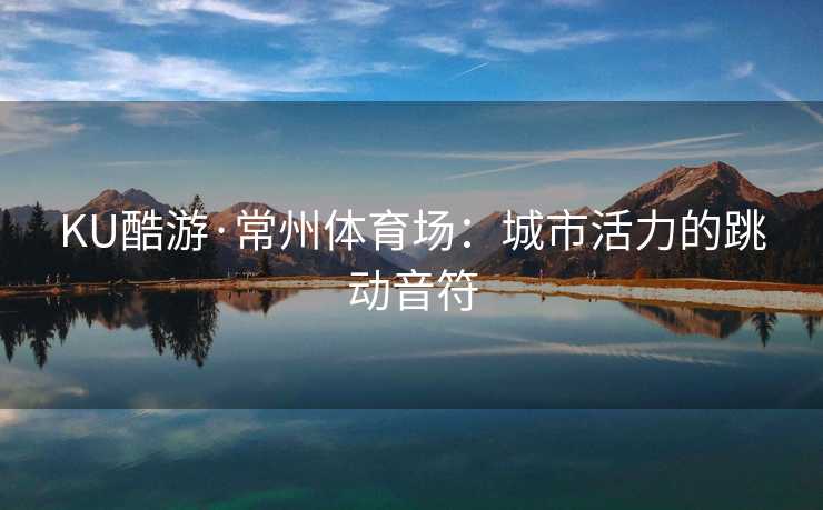 KU酷游·常州体育场:城市活力的跳动音符 KU酷游·常州体育场:城市活力的跳动音符