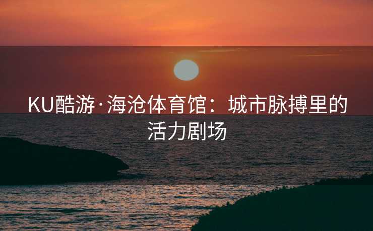 KU酷游·海沧体育馆:城市脉搏里的活力剧场 KU酷游·海沧体育馆:城市脉搏里的活力剧场