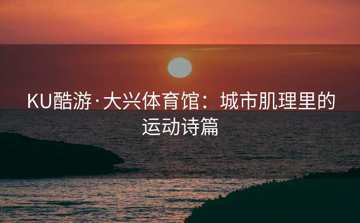 KU酷游·大兴体育馆：城市肌理里的运动诗篇