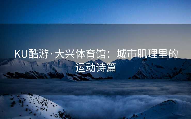 KU酷游·大兴体育馆:城市肌理里的运动诗篇 KU酷游·大兴体育馆:城市肌理里的运动诗篇