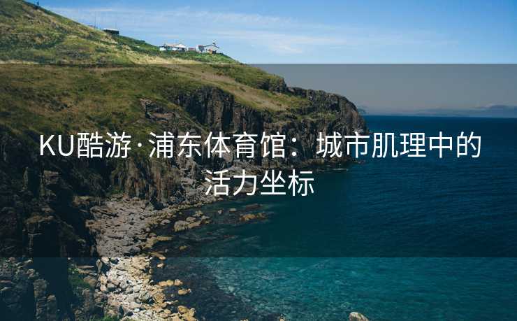 KU酷游·浦东体育馆：城市肌理中的活力坐标