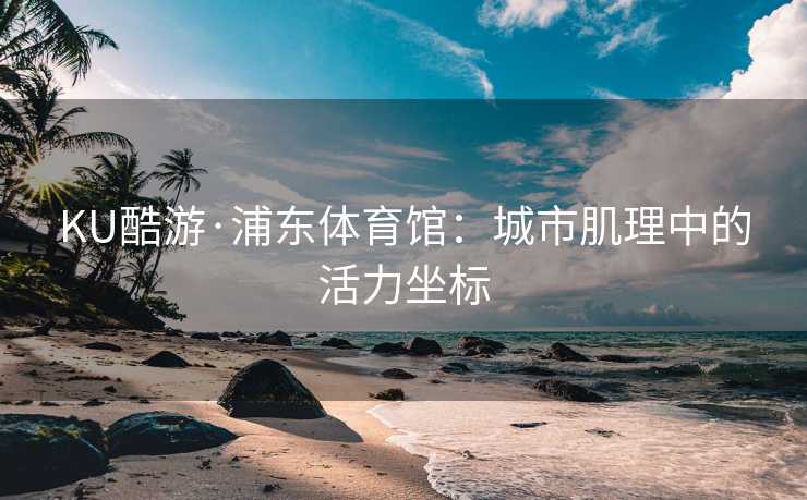 KU酷游·浦东体育馆:城市肌理中的活力坐标 KU酷游·浦东体育馆:城市肌理中的活力坐标