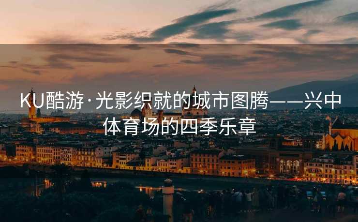 KU酷游·光影织就的城市图腾——兴中体育场的四季乐章 KU酷游·光影织就的城市图腾——兴中体育场的四季乐章