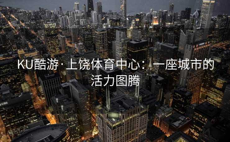 KU酷游·上饶体育中心:一座城市的活力图腾 KU酷游·上饶体育中心:一座城市的活力图腾
