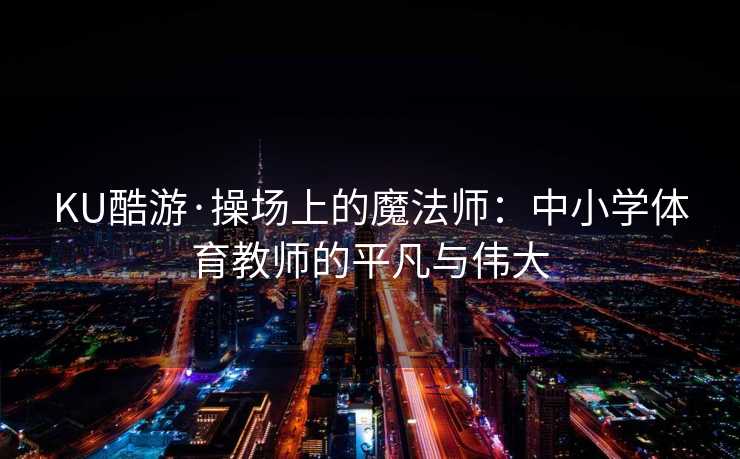 KU酷游·操场上的魔法师：中小学体育教师的平凡与伟大