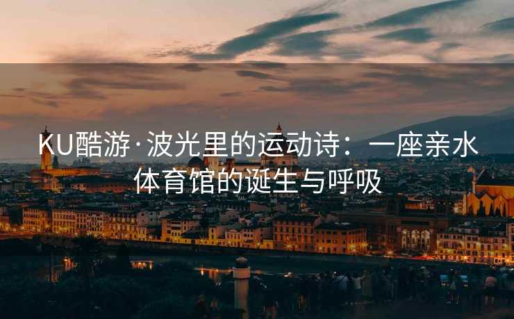 KU酷游·波光里的运动诗：一座亲水体育馆的诞生与呼吸