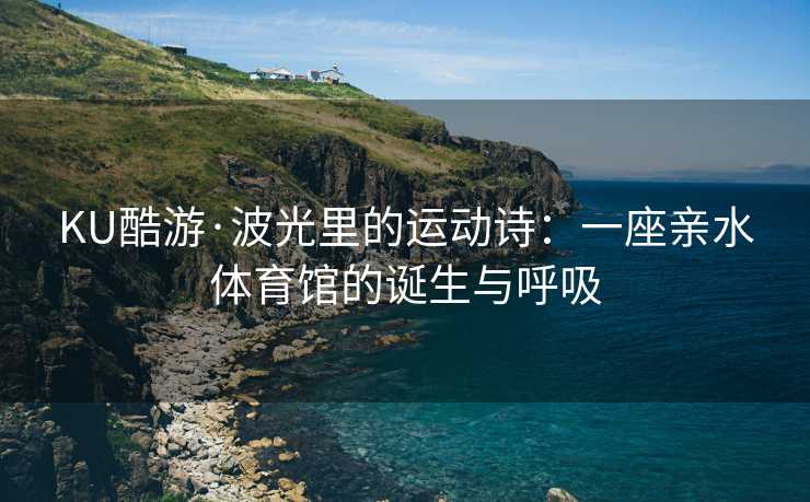 KU酷游·波光里的运动诗:一座亲水体育馆的诞生与呼吸 KU酷游·波光里的运动诗:一座亲水体育馆的诞生与呼吸