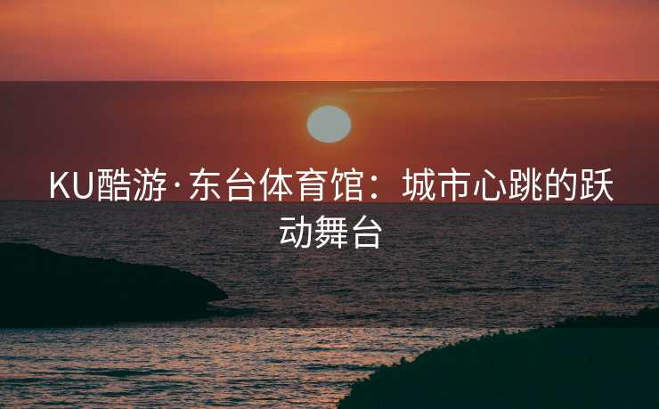 KU酷游·东台体育馆:城市心跳的跃动舞台 KU酷游·东台体育馆:城市心跳的跃动舞台