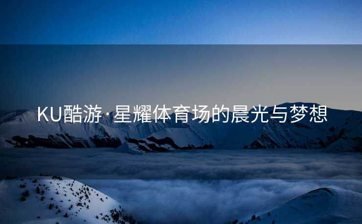 KU酷游·星耀体育场的晨光与梦想 KU酷游·星耀体育场的晨光与梦想