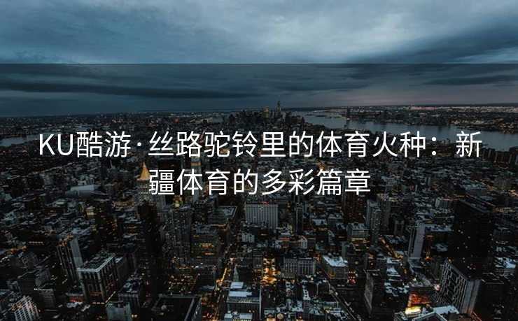 KU酷游·丝路驼铃里的体育火种：新疆体育的多彩篇章