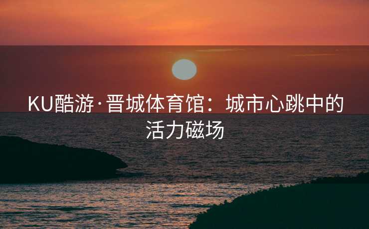 KU酷游·晋城体育馆：城市心跳中的活力磁场