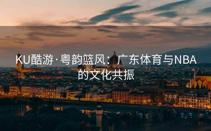 KU酷游·粤韵篮风：广东体育与NBA的文化共振