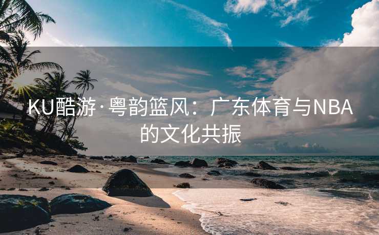 KU酷游·粤韵篮风：广东体育与NBA的文化共振