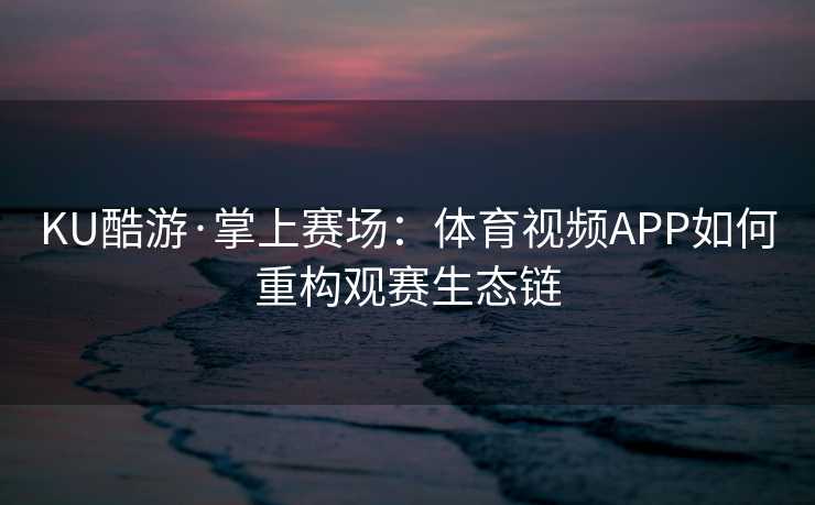 KU酷游·掌上赛场：体育视频APP如何重构观赛生态链