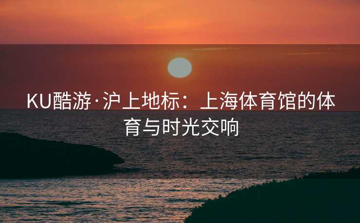 KU酷游·沪上地标：上海体育馆的体育与时光交响
