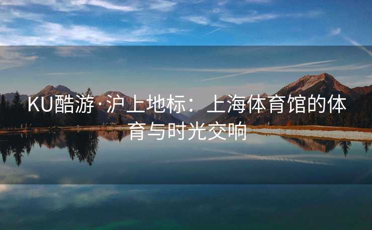 KU酷游·沪上地标：上海体育馆的体育与时光交响