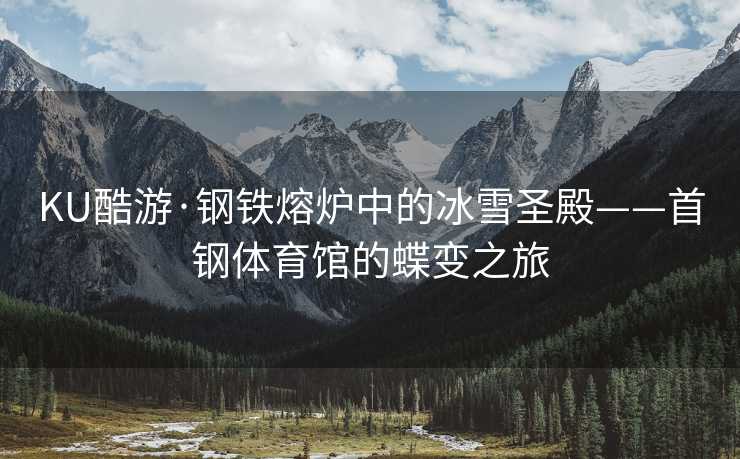KU酷游·钢铁熔炉中的冰雪圣殿——首钢体育馆的蝶变之旅