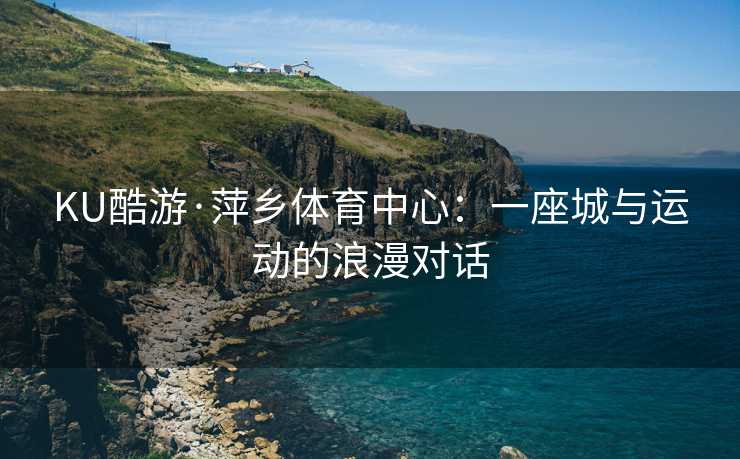 KU酷游·萍乡体育中心：一座城与运动的浪漫对话