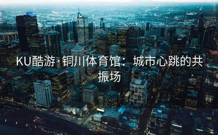 KU酷游·铜川体育馆:城市心跳的共振场 KU酷游·铜川体育馆:城市心跳的共振场