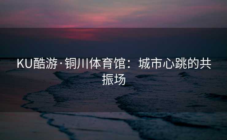 KU酷游·铜川体育馆：城市心跳的共振场