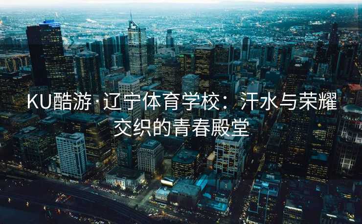 KU酷游·辽宁体育学校：汗水与荣耀交织的青春殿堂