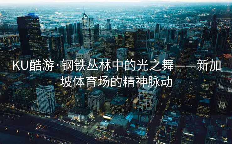 KU酷游·钢铁丛林中的光之舞——新加坡体育场的精神脉动