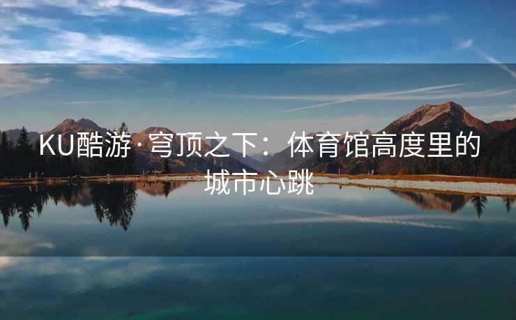 KU酷游·穹顶之下：体育馆高度里的城市心跳