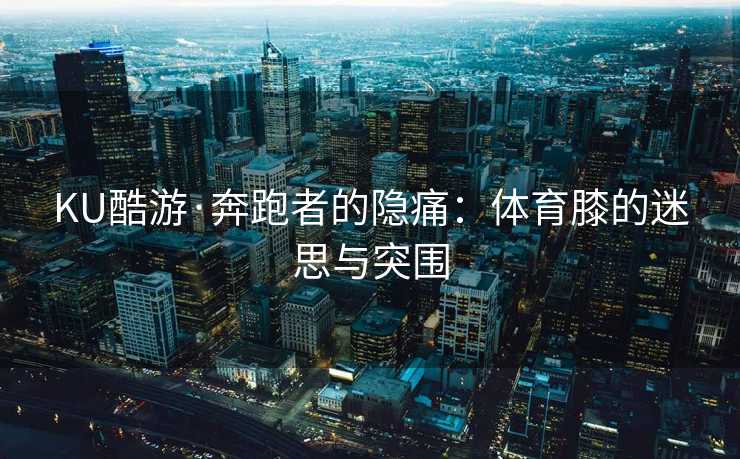 KU酷游·奔跑者的隐痛：体育膝的迷思与突围