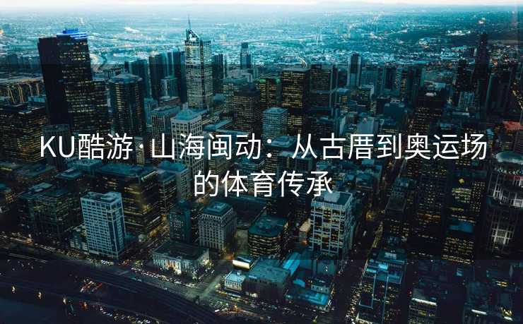 KU酷游·山海闽动：从古厝到奥运场的体育传承