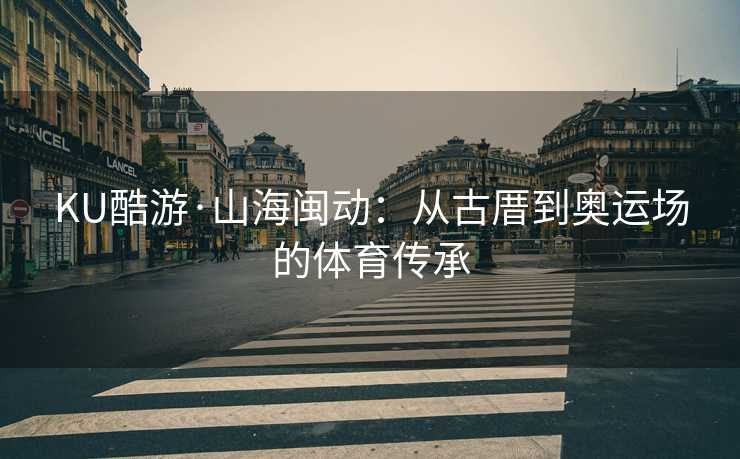 KU酷游·山海闽动：从古厝到奥运场的体育传承
